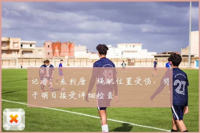 记者：米利唐腘绳肌位置受伤，将于明日接受详细检查