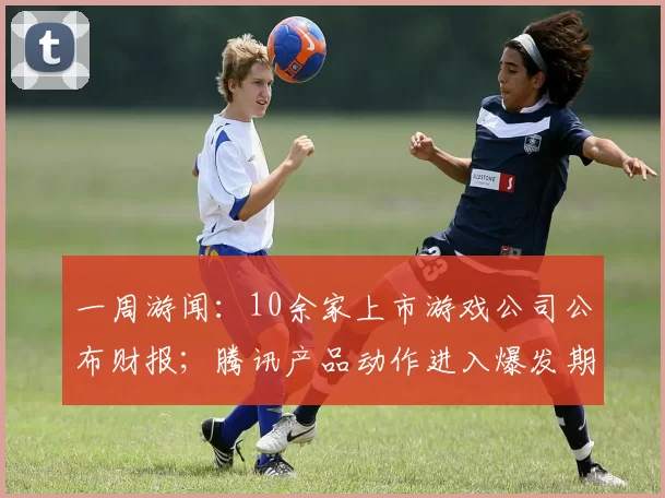 一周游闻：10余家上市游戏公司公布财报；腾讯产品动作进入爆发期