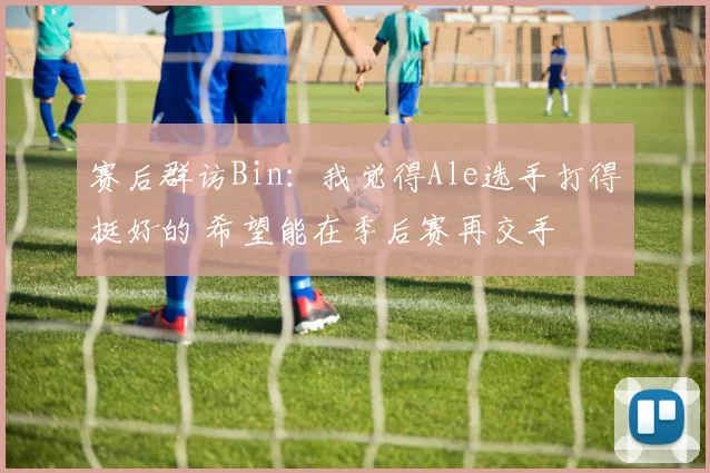 赛后群访Bin：我觉得Ale选手打得挺好的 希望能在季后赛再交手