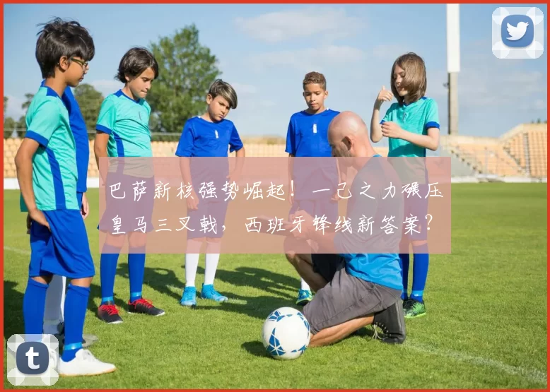 巴萨新核强势崛起！一己之力碾压皇马三叉戟，西班牙锋线新答案？