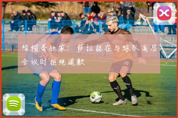 绿帽哥独家：萨拉赫在与球队高层会议时拒绝道歉