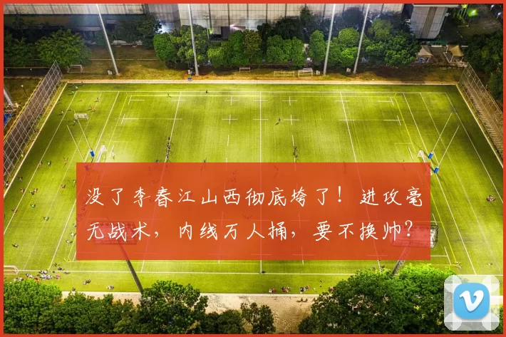 没了李春江山西彻底垮了！进攻毫无战术，内线万人捅，要不换帅？