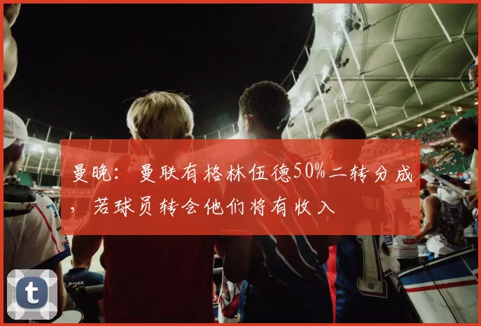 曼晚：曼联有格林伍德50%二转分成，若球员转会他们将有收入