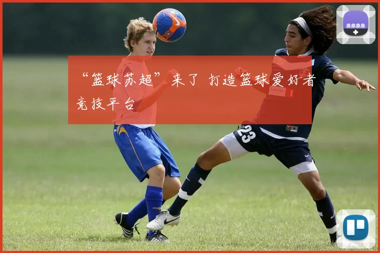 “篮球苏超”来了 打造篮球爱好者竞技平台