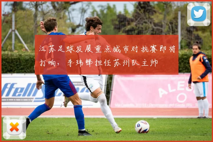 江苏足球发展重点城市对抗赛即将打响，李玮锋担任苏州队主帅