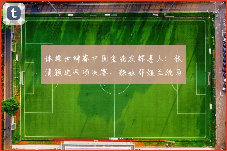 体操世锦赛中国金花发挥喜人：张清颖进两项决赛，辣妹邓娅兰跳马第二