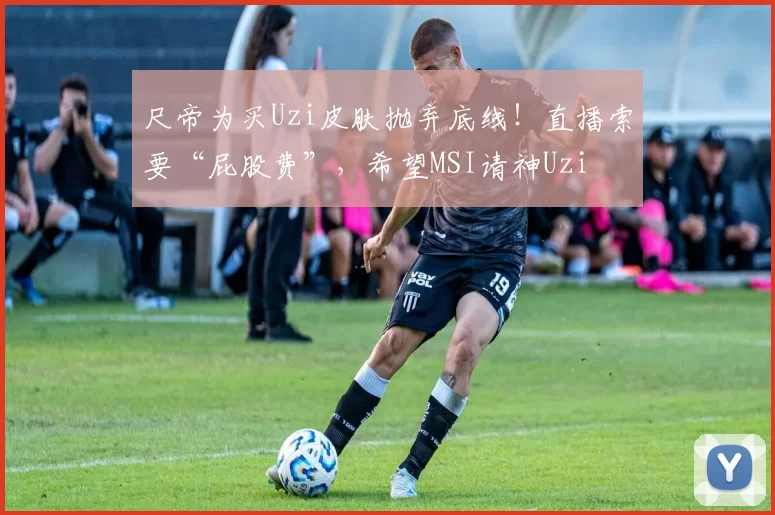尺帝为买Uzi皮肤抛弃底线！直播索要“屁股费”，希望MSI请神Uzi