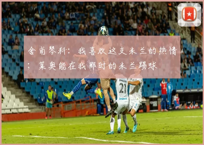 舍甫琴科：我喜欢这支米兰的热情；莱奥能在我那时的米兰踢球