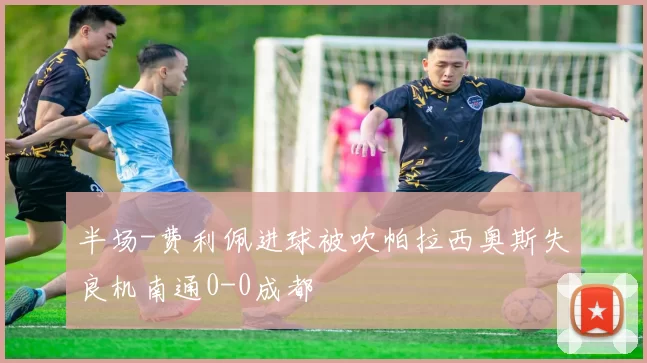 半场-费利佩进球被吹帕拉西奥斯失良机南通0-0成都