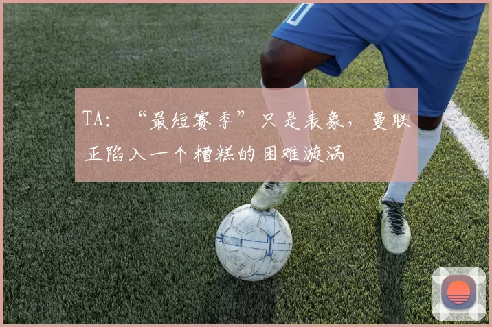 TA：“最短赛季”只是表象，曼联正陷入一个糟糕的困难漩涡