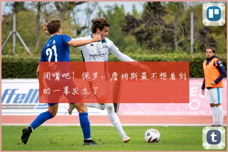 闭嘴吧！保罗，詹姆斯最不想看到的一幕发生了