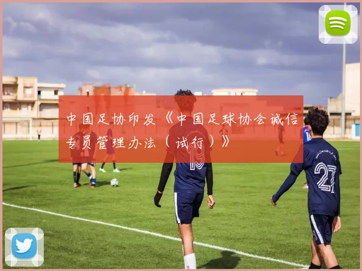 中国足协印发《中国足球协会诚信专员管理办法（试行）》