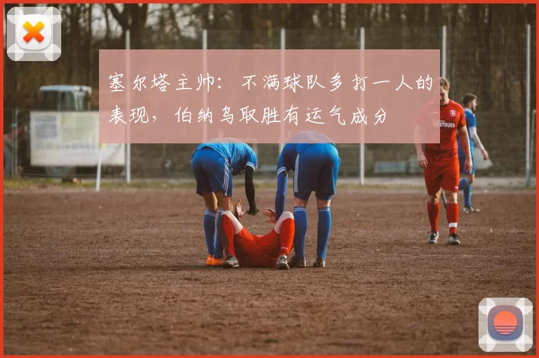 塞尔塔主帅：不满球队多打一人的表现，伯纳乌取胜有运气成分