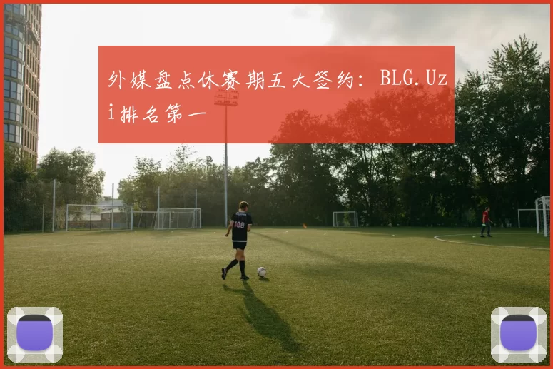 外媒盘点休赛期五大签约：BLG.Uzi排名第一